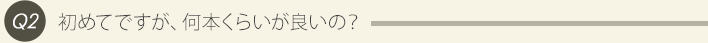 Q2、初めてですが、何本くらいが良いの？