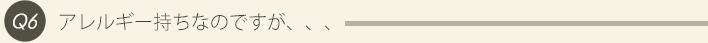Q6、アレルギー持ちなのですが、、、
