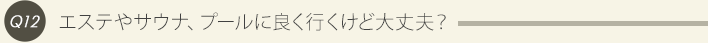 Q12、エステやサウナ、プールに良く行くけど大丈夫？