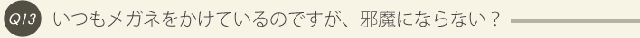 13: いつもメガネをかけているのですが、邪魔にならない？