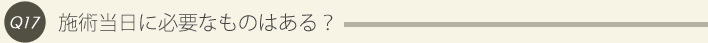 17: 施術当日に必要なものはある？